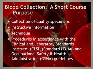 Blood Collection: A Short Course
Purpose
 Collection of quality specimens
 Instructive information
 Technique
 Procedures in accordance with the
Clinical and Laboratory Standards
Institute, (CLSI) (Standard H3-A6) and
Occupational Safety & Health
Administration (OSHA) guidelines
 