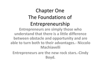 Chapter One The Foundations of Entrepreneurship Entrepreneurs are simply those who understand that there is a little difference between obstacle and opportunity and are able to turn both to their advantages.- NiccoloMachiavelli Entrepreneurs are the new rock stars.-Cindy Boyd. 