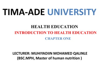 TIMA-ADE UNIVERSITY
HEALTH EDUCATION
INTRODUCTION TO HEALTH EDUCATION
CHAPTER ONE
LECTURER: MUHIYADIIN MOHAMED QALINLE
(BSC.MPH, Master of human nutrition )
 