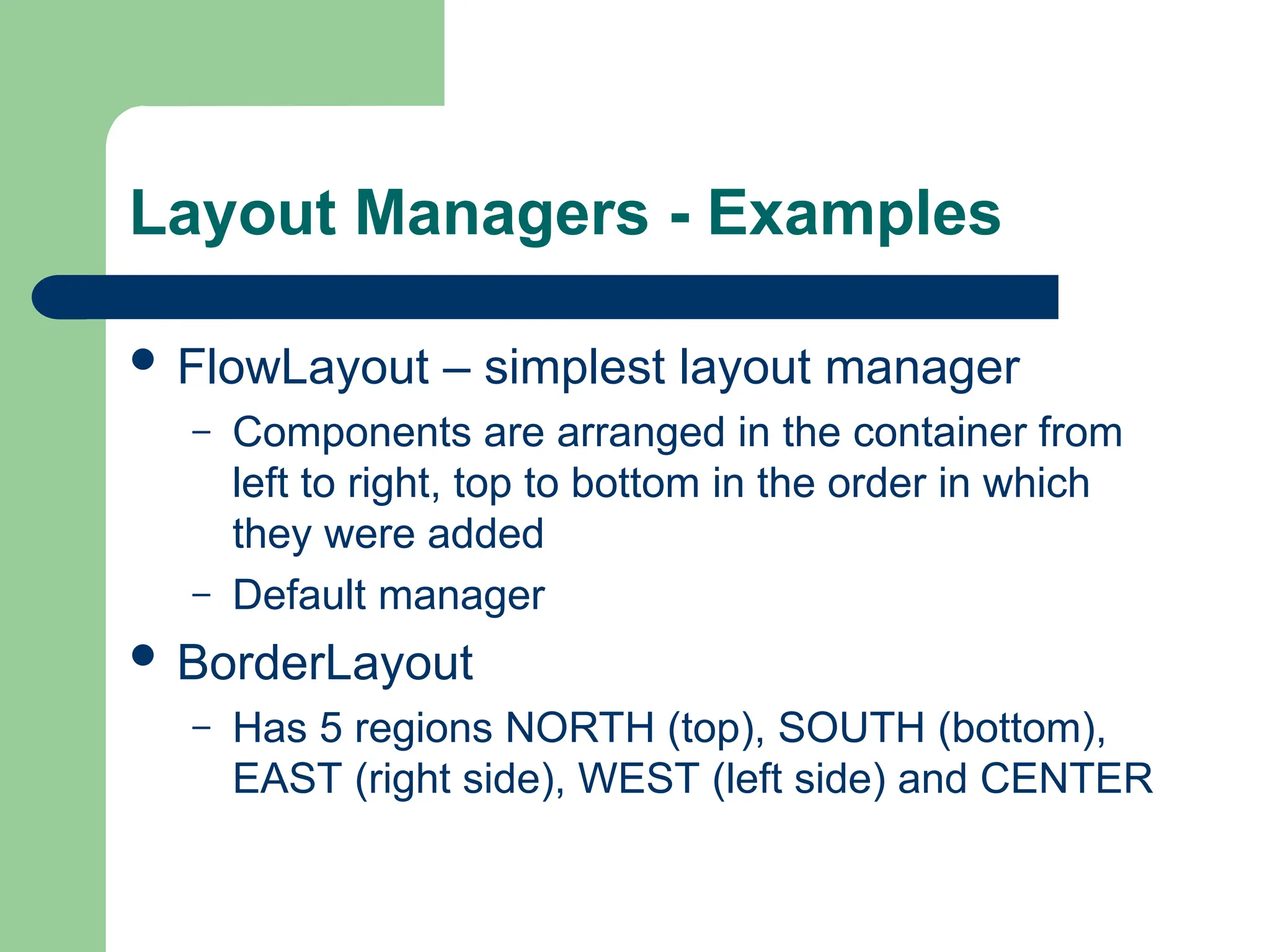 Layout Managers - Examples
 FlowLayout – simplest layout manager
– Components are arranged in the container from
left to right, top to bottom in the order in which
they were added
– Default manager
 BorderLayout
– Has 5 regions NORTH (top), SOUTH (bottom),
EAST (right side), WEST (left side) and CENTER
 