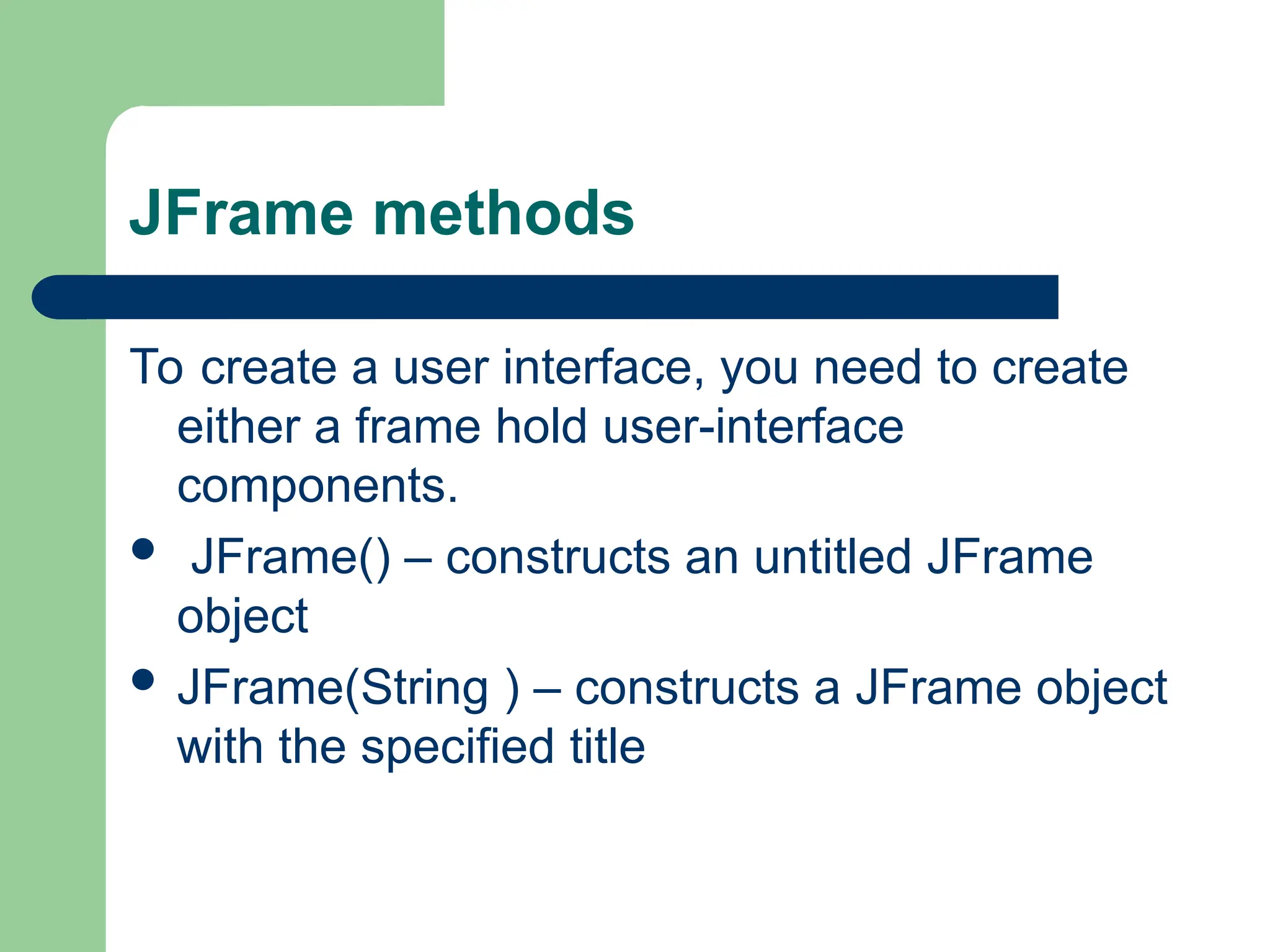 JFrame methods
To create a user interface, you need to create
either a frame hold user-interface
components.
 JFrame() – constructs an untitled JFrame
object
 JFrame(String ) – constructs a JFrame object
with the specified title
 