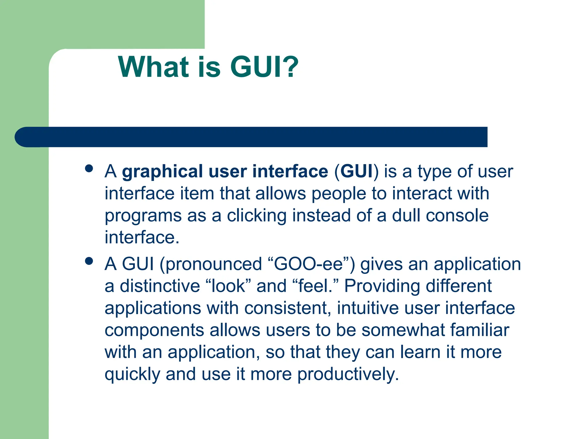 What is GUI?
 A graphical user interface (GUI) is a type of user
interface item that allows people to interact with
programs as a clicking instead of a dull console
interface.
 A GUI (pronounced “GOO-ee”) gives an application
a distinctive “look” and “feel.” Providing different
applications with consistent, intuitive user interface
components allows users to be somewhat familiar
with an application, so that they can learn it more
quickly and use it more productively.
 