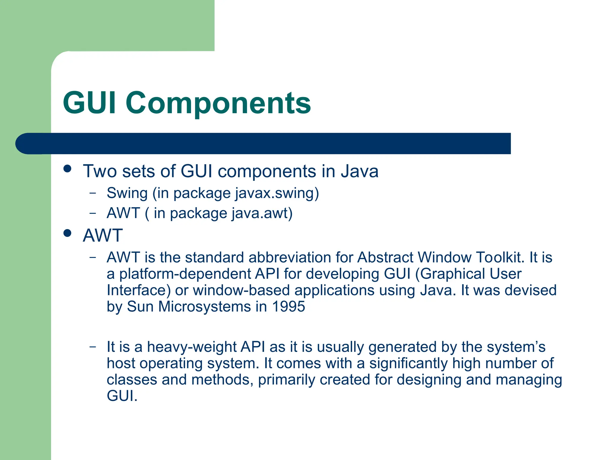 GUI Components
 Two sets of GUI components in Java
– Swing (in package javax.swing)
– AWT ( in package java.awt)
 AWT
– AWT is the standard abbreviation for Abstract Window Toolkit. It is
a platform-dependent API for developing GUI (Graphical User
Interface) or window-based applications using Java. It was devised
by Sun Microsystems in 1995
– It is a heavy-weight API as it is usually generated by the system’s
host operating system. It comes with a significantly high number of
classes and methods, primarily created for designing and managing
GUI.
 