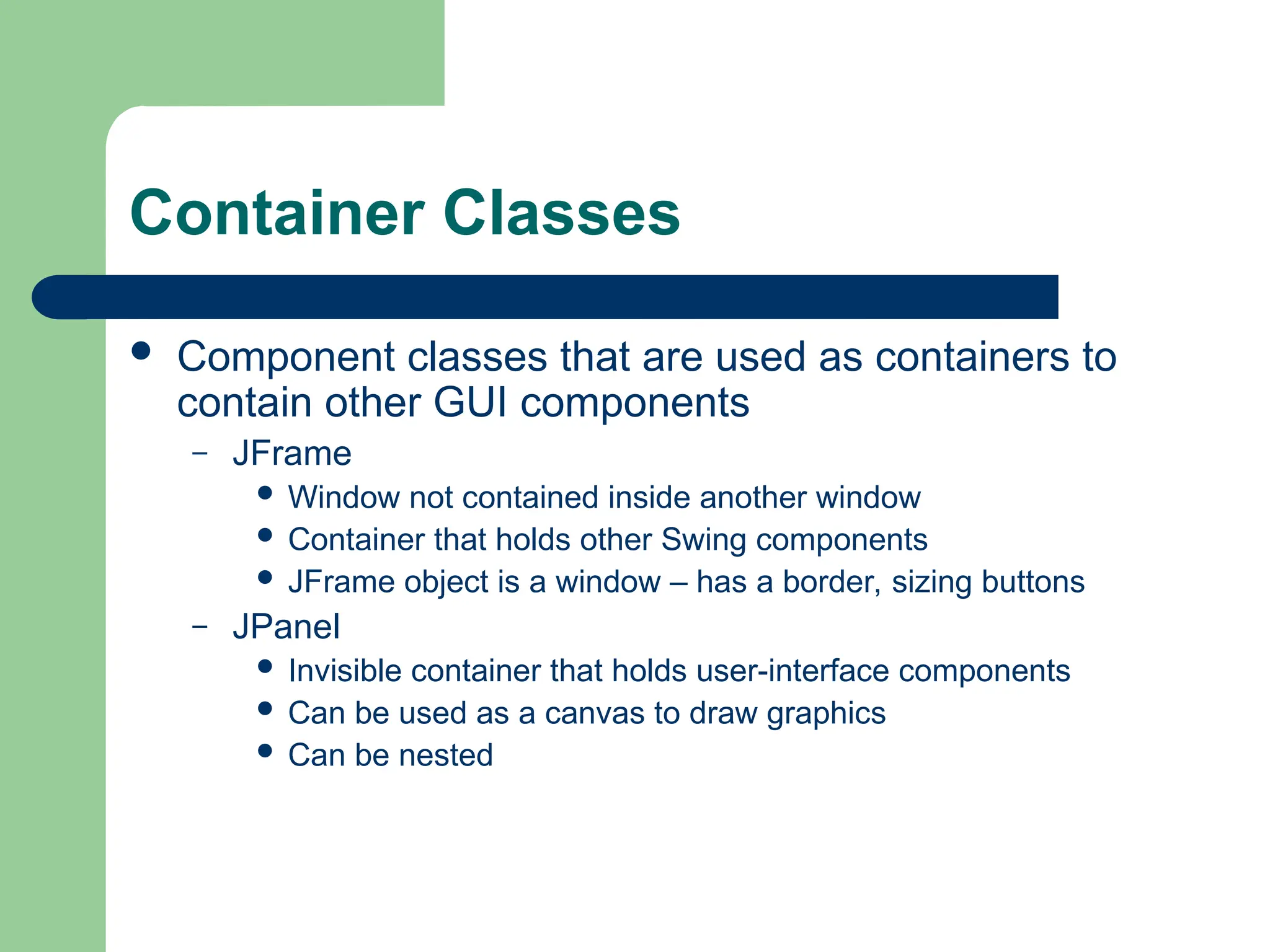 Container Classes
 Component classes that are used as containers to
contain other GUI components
– JFrame
 Window not contained inside another window
 Container that holds other Swing components
 JFrame object is a window – has a border, sizing buttons
– JPanel
 Invisible container that holds user-interface components
 Can be used as a canvas to draw graphics
 Can be nested
 