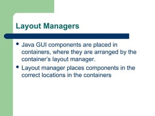 Layout Managers
 Java GUI components are placed in
containers, where they are arranged by the
container’s layout manager.
 Layout manager places components in the
correct locations in the containers
 