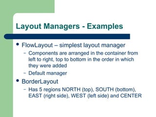 Layout Managers - Examples
 FlowLayout – simplest layout manager
– Components are arranged in the container from
left to right, top to bottom in the order in which
they were added
– Default manager
 BorderLayout
– Has 5 regions NORTH (top), SOUTH (bottom),
EAST (right side), WEST (left side) and CENTER
 