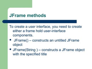 JFrame methods
To create a user interface, you need to create
either a frame hold user-interface
components.
 JFrame() – constructs an untitled JFrame
object
 JFrame(String ) – constructs a JFrame object
with the specified title
 