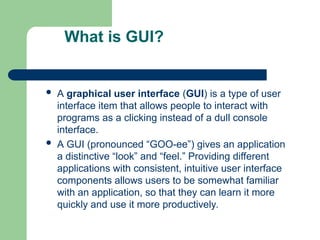 What is GUI?
 A graphical user interface (GUI) is a type of user
interface item that allows people to interact with
programs as a clicking instead of a dull console
interface.
 A GUI (pronounced “GOO-ee”) gives an application
a distinctive “look” and “feel.” Providing different
applications with consistent, intuitive user interface
components allows users to be somewhat familiar
with an application, so that they can learn it more
quickly and use it more productively.
 