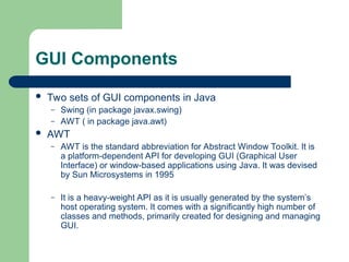 GUI Components
 Two sets of GUI components in Java
– Swing (in package javax.swing)
– AWT ( in package java.awt)
 AWT
– AWT is the standard abbreviation for Abstract Window Toolkit. It is
a platform-dependent API for developing GUI (Graphical User
Interface) or window-based applications using Java. It was devised
by Sun Microsystems in 1995
– It is a heavy-weight API as it is usually generated by the system’s
host operating system. It comes with a significantly high number of
classes and methods, primarily created for designing and managing
GUI.
 