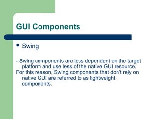 GUI Components
 Swing
- Swing components are less dependent on the target
platform and use less of the native GUI resource.
For this reason, Swing components that don’t rely on
native GUI are referred to as lightweight
components.
 