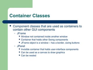 Container Classes
 Component classes that are used as containers to
contain other GUI components
– JFrame
 Window not contained inside another window
 Container that holds other Swing components
 JFrame object is a window – has a border, sizing buttons
– JPanel
 Invisible container that holds user-interface components
 Can be used as a canvas to draw graphics
 Can be nested
 