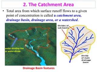2. The Catchment Area
• Total area from which surface runoff flows to a given
point of concentration is called a catchment area,
drainage basin, drainage area, or a watershed.
water dividing line
or water-divide
Drainage Basin features
10
 