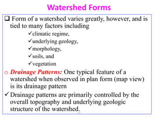 Watershed Forms
 Form of a watershed varies greatly, however, and is
tied to many factors including
climatic regime,
underlying geology,
morphology,
soils, and
vegetation
o Drainage Patterns: One typical feature of a
watershed when observed in plan form (map view)
is its drainage pattern
Drainage patterns are primarily controlled by the
overall topography and underlying geologic
structure of the watershed.
12
 
