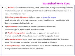 Watershed forms Cont.
• (a) Dendritic is the most common drainage pattern. Characterized by irregular branching of tributary
streams in many directions. Is more likely to be found on nearly horizontal sedimentary rocks or on
areas of massive igneous rocks
• (b) Trellised or lattice-like pattern displays a system of sub-parallel streams,
usually along the strike of the rock formations or between parallel or nearly parallel topographic
features recently deposited by wind or ice.
• (c) Radial pattern is usually found on the flanks of domes or volcanoes and
various other types of isolated conical and sub conical hills.
• (d) Parallel drainage pattern is usually found in regions of pronounced slope or
structural controls that lead to regular spacing of parallel or near parallel streams.
• (e) Rectangular drainage pattern has the main stream and its tributaries displaying right-angled
bends. This is common in areas where joints and faults intersect at right angle.
• (f) Deranged drainage pattern indicates a complete lack of structural or bed rock control. It is marked
by irregular stream courses that flow into and out of lakes.
 