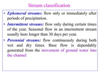 Stream classification
• Ephemeral streams: flow only or immediately after
periods of precipitation.
• Intermittent streams: flow only during certain times
of the year. Seasonal flow in an intermittent stream
usually lasts longer than 30 days per year.
• Perennial streams: flow continuously during both
wet and dry times. Base flow is dependably
generated from the movement of ground water into
the channel
 