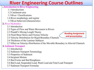 1. Introduction to River Engineering
1.1 Introductions
1.2 Catchment area
1.3 River Classifications
1.4 River morphology and regime
1.5 River behaviors/characteristics
2. River Hydraulics
2.1 Introduction
2.2 Types of Flow and Water Movement in Rivers
2.3 Prandtl’s Mixing Length Theory
2.4 Fluid Shear Stress and Friction Velocity
2.5 Velocity Distribution for Rigid-Boundary Channels
2.6 Thickness of the Laminar Sublayer
2.7 Effect on Velocity-Distribution of the Movable Boundary in Alluvial Channels
3. Sediment Transport
3.1 Introduction
3.2 Sediment Transport Terminology
3.3 Properties of Sediment
3.4 Incipient Motion
3.5 Bed Forms and Bed Roughness
3.6 Bed Load, Suspended Load, Wash Load and Total Load Transport
3.7 Sediment Transport Formulae
River Engineering Course Outlines
Reading Assignment
and presentation
 