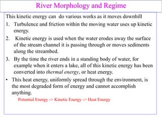 River Morphology and Regime
This kinetic energy can do various works as it moves downhill
1. Turbulence and friction within the moving water uses up kinetic
energy.
2. Kinetic energy is used when the water erodes away the surface
of the stream channel it is passing through or moves sediments
along the streambed.
3. By the time the river ends in a standing body of water, for
example when it enters a lake, all of this kinetic energy has been
converted into thermal energy, or heat energy.
• This heat energy, uniformly spread through the environment, is
the most degraded form of energy and cannot accomplish
anything.
Potential Energy -> Kinetic Energy -> Heat Energy
 