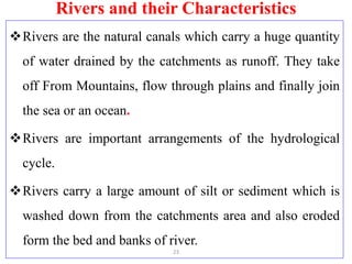Rivers and their Characteristics
Rivers are the natural canals which carry a huge quantity
of water drained by the catchments as runoff. They take
off From Mountains, flow through plains and finally join
the sea or an ocean.
Rivers are important arrangements of the hydrological
cycle.
Rivers carry a large amount of silt or sediment which is
washed down from the catchments area and also eroded
form the bed and banks of river.
23
 