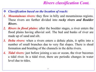 Rivers classification Cont.
 Classification based on the location of reach:
1. Mountainous rivers: they flow in hilly and mountainous regions.
These rivers are further divided into rocky rivers and Boulder
Rivers.
2. Rivers in flood plains: after the boulder stages, a river enters the
flood plains having alluvial soil. The bed and banks of river are
made up of sand and silt.
3. Delta rivers: when a rivers enters a deltaic plain, it splits into a
number of small branches due to very flat slopes. There is shoal
formation and braiding of the channels in the delta rivers.
4. Tidal rivers: just before joining a sea or ocean, the river becomes
a tidal river. In a tidal river, there are periodic changes in water
level due to tides.
25
 