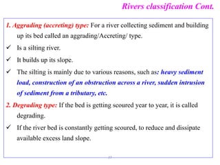 Rivers classification Cont.
1. Aggrading (accreting) type: For a river collecting sediment and building
up its bed called an aggrading/Accreting/ type.
 Is a silting river.
 It builds up its slope.
 The silting is mainly due to various reasons, such as: heavy sediment
load, construction of an obstruction across a river, sudden intrusion
of sediment from a tributary, etc.
2. Degrading type: If the bed is getting scoured year to year, it is called
degrading.
 If the river bed is constantly getting scoured, to reduce and dissipate
available excess land slope.
27
 
