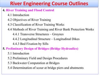 4. River Training and Flood Control
4.1 Introduction
4.2 Objectives of River Training
4.3 Classification of River Training Works
4.4 Methods of River Training and River Bank Protection Works
4.4.1 Transverse Structures – Groynes
4.4.2 Longitudinal Structure – Longitudinal Dikes
4.4.3 Bed Fixation by Sills
5. Preliminary Design of Bridges (Bridge Hydraulics)
5.1 Introduction
5.2 Preliminary Field and Design Procedures
5.3 Backwater Computation at Bridges
5.4 Determination of scour at bridge piers and abutments
River Engineering Course Outlines
 