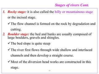 Stages of rivers Cont.
1. Rocky stage: it is also called the hilly or mountainous stage
or the incised stage.
The flow channel is formed on the rock by degradation and
cutting.
2. Boulder stage: the bed and banks are usually composed of
large boulders, gravels and shingles.
The bed slope is quite steep
The river first flows through wide shallow and interlaced
channels and then develop a straight course.
Most of the diversion head works are constructed in this
stage.
34
 