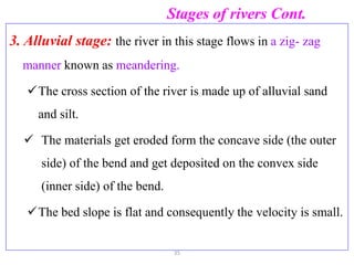 Stages of rivers Cont.
3. Alluvial stage: the river in this stage flows in a zig- zag
manner known as meandering.
The cross section of the river is made up of alluvial sand
and silt.
 The materials get eroded form the concave side (the outer
side) of the bend and get deposited on the convex side
(inner side) of the bend.
The bed slope is flat and consequently the velocity is small.
35
 