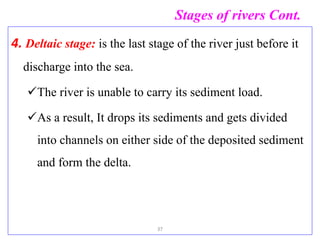 Stages of rivers Cont.
4. Deltaic stage: is the last stage of the river just before it
discharge into the sea.
The river is unable to carry its sediment load.
As a result, It drops its sediments and gets divided
into channels on either side of the deposited sediment
and form the delta.
37
 