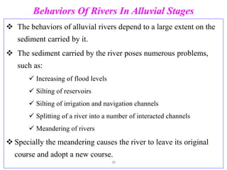 Behaviors Of Rivers In Alluvial Stages
 The behaviors of alluvial rivers depend to a large extent on the
sediment carried by it.
 The sediment carried by the river poses numerous problems,
such as:
 Increasing of flood levels
 Silting of reservoirs
 Silting of irrigation and navigation channels
 Splitting of a river into a number of interacted channels
 Meandering of rivers
 Specially the meandering causes the river to leave its original
course and adopt a new course.
38
 