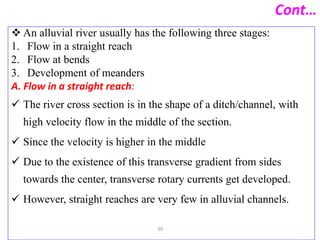 Cont…
 An alluvial river usually has the following three stages:
1. Flow in a straight reach
2. Flow at bends
3. Development of meanders
A. Flow in a straight reach:
 The river cross section is in the shape of a ditch/channel, with
high velocity flow in the middle of the section.
 Since the velocity is higher in the middle
 Due to the existence of this transverse gradient from sides
towards the center, transverse rotary currents get developed.
 However, straight reaches are very few in alluvial channels.
39
 