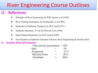  References:
 Principles of River Engineering, by P.Ph. Jansen, et al (1983)
 River Training Techniques, by Przedwojski, et al (1996)
 Hydraulics of Sediment Transport, by W.H. Graf (1971)
 Hydraulic Structures, 2nd ed, by P.Novak, et al (1996)
 Open Channel Hydraulics, by R.H. French (1985)
 Any literature on Sediment Transport in Rivers, River Engineering & Flood Control
 Tentative Mode Of Evaluation
Class activity /presentation = 10%
Quiz = 5%
Assignment = 15 %
Mid-term Exam = 20 %
Final Exam = 50 %
River Engineering Course Outlines
 