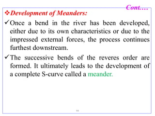 Cont.…
Development of Meanders:
Once a bend in the river has been developed,
either due to its own characteristics or due to the
impressed external forces, the process continues
furthest downstream.
The successive bends of the reveres order are
formed. It ultimately leads to the development of
a complete S-curve called a meander.
44
 