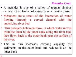 Meander Cont.
• A meander is one of a series of regular sinuous
curves in the channel of a river or other watercourse.
• Meanders are a result of the interaction of water
flowing through a curved channel with the
underlying river bed.
• This produces helicoidal flow, in which water moves
from the outer to the inner bank along the river bed,
then flows back to the outer bank near the surface of
the river.
• This in turn increases carrying capacity for
sediments on the outer bank and reduces it on the
inner bank
 