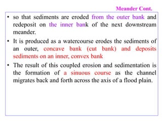 Meander Cont.
• so that sediments are eroded from the outer bank and
redeposit on the inner bank of the next downstream
meander.
• It is produced as a watercourse erodes the sediments of
an outer, concave bank (cut bank) and deposits
sediments on an inner, convex bank
• The result of this coupled erosion and sedimentation is
the formation of a sinuous course as the channel
migrates back and forth across the axis of a flood plain.
 