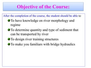 Objective of the Course:
After the completion of the course, the student should be able to
To have knowledge on river morphology and
regime
To determine quantity and type of sediment that
can be transported by river
To design river training structures
To make you familiars with bridge hydraulics
 