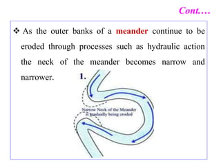  As the outer banks of a meander continue to be
eroded through processes such as hydraulic action
the neck of the meander becomes narrow and
narrower.
Cont.…
 