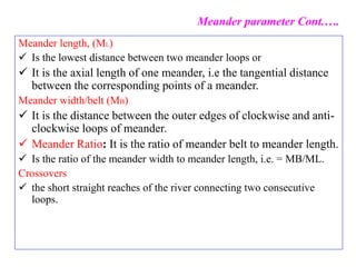 Meander length, (ML)
 Is the lowest distance between two meander loops or
 It is the axial length of one meander, i.e the tangential distance
between the corresponding points of a meander.
Meander width/belt (MB)
 It is the distance between the outer edges of clockwise and anti-
clockwise loops of meander.
 Meander Ratio: It is the ratio of meander belt to meander length.
 Is the ratio of the meander width to meander length, i.e. = MB/ML.
Crossovers
 the short straight reaches of the river connecting two consecutive
loops.
Meander parameter Cont.….
 