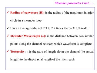  Radius of curvature (R): is the radius of the maximum interior
circle in a meander loop
 Has an average radius of 2.3 to 2.7 times the bank full width
 Meander Wavelength (λ): is the distance between two similar
points along the channel between which waveform is complete.
 Tortuosity: it is the ratio of length along the channel (i.e arcual
length) to the direct axial length of the river reach
Meander parameter Cont.….
 