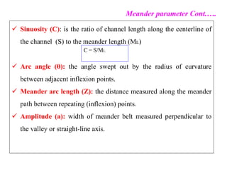  Sinuosity (C): is the ratio of channel length along the centerline of
the channel (S) to the meander length (ML)
 Arc angle (θ): the angle swept out by the radius of curvature
between adjacent inflexion points.
 Meander arc length (Z): the distance measured along the meander
path between repeating (inflexion) points.
 Amplitude (a): width of meander belt measured perpendicular to
the valley or straight-line axis.
Meander parameter Cont.….
C = S/ML
 