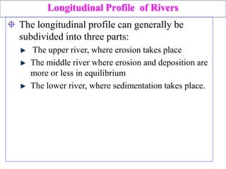 Longitudinal Profile of Rivers
The longitudinal profile can generally be
subdivided into three parts:
The upper river, where erosion takes place
The middle river where erosion and deposition are
more or less in equilibrium
The lower river, where sedimentation takes place.
 