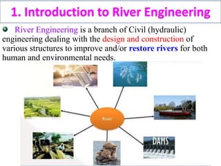 River Engineering is a branch of Civil (hydraulic)
engineering dealing with the design and construction of
various structures to improve and/or restore rivers for both
human and environmental needs.
1. Introduction to River Engineering
 