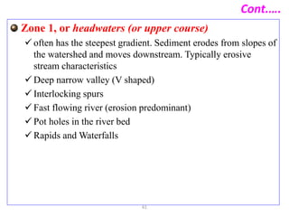 Cont.….
Zone 1, or headwaters (or upper course)
 often has the steepest gradient. Sediment erodes from slopes of
the watershed and moves downstream. Typically erosive
stream characteristics
 Deep narrow valley (V shaped)
 Interlocking spurs
 Fast flowing river (erosion predominant)
 Pot holes in the river bed
 Rapids and Waterfalls
61
 