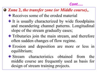 Cont.….
Zone 2, the transfer zone (or Middle course),.
Receives some of the eroded material
It is usually characterized by wide floodplains
and meandering channel patterns. Longitudinal
slope of the stream gradually eases;
Tributaries join the main stream, and therefore
often sudden changes of flow regime.
Erosion and deposition are more or less in
equilibrium;
Stream characteristics obtained from the
middle course are frequently used as basis for
design of stream training projects.
62
 
