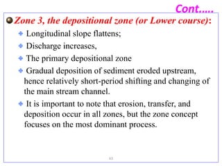 Cont.….
Zone 3, the depositional zone (or Lower course):
Longitudinal slope flattens;
Discharge increases,
The primary depositional zone
Gradual deposition of sediment eroded upstream,
hence relatively short-period shifting and changing of
the main stream channel.
It is important to note that erosion, transfer, and
deposition occur in all zones, but the zone concept
focuses on the most dominant process.
63
 