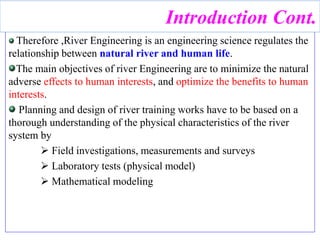 Therefore ,River Engineering is an engineering science regulates the
relationship between natural river and human life.
The main objectives of river Engineering are to minimize the natural
adverse effects to human interests, and optimize the benefits to human
interests.
Planning and design of river training works have to be based on a
thorough understanding of the physical characteristics of the river
system by
 Field investigations, measurements and surveys
 Laboratory tests (physical model)
 Mathematical modeling
Introduction Cont.
 