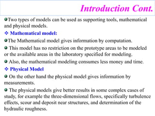 Two types of models can be used as supporting tools, mathematical
and physical models.
 Mathematical model:
The Mathematical model gives information by computation.
This model has no restriction on the prototype areas to be modeled
or the available areas in the laboratory specified for modeling.
Also, the mathematical modeling consumes less money and time.
 Physical Model
On the other hand the physical model gives information by
measurements.
The physical models give better results in some complex cases of
study, for example the three-dimensional flows, specifically turbulence
effects, scour and deposit near structures, and determination of the
hydraulic roughness.
Introduction Cont.
 