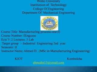 Wollo University
Institution of Technology
College Of Engineering
Department Of Mechanical Engineering
Course Title: Manufacturing process one(I)
Course Number: IEng2100
Ects’5: 2 Lectures. 3 Lab
Target group :- Industrial Engineering 2nd year
Semester: II
Instructor Name; Ahmed D. (MSc in Manufacturing Engineering)
KIOT Kombolcha
ahmedin13@ymail.com
1
 