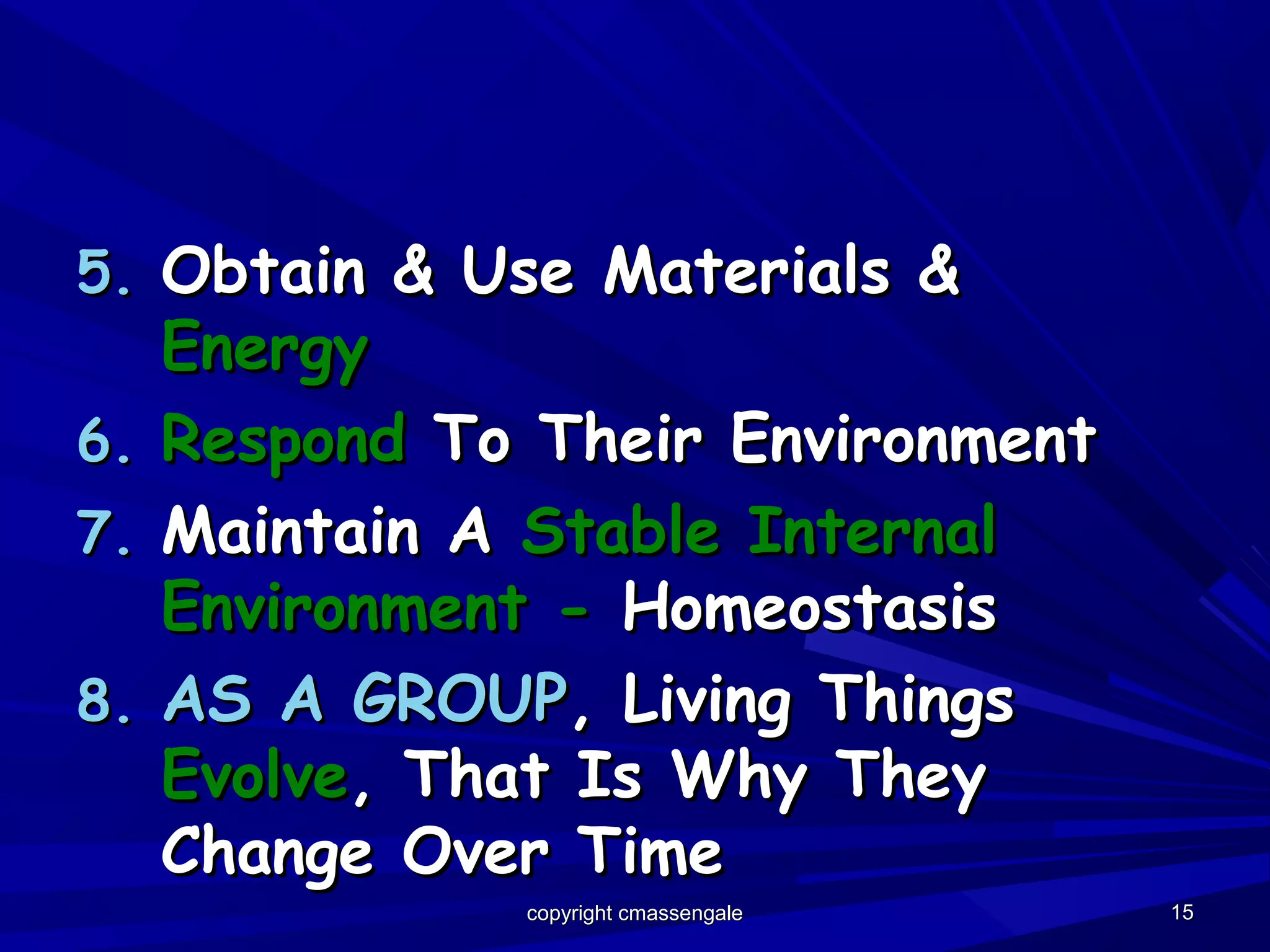 1515
5.5. Obtain & Use Materials &Obtain & Use Materials &
EnergyEnergy
6.6. RespondRespond To Their EnvironmentTo Their Environment
7.7. Maintain AMaintain A Stable InternalStable Internal
Environment -Environment - HomeostasisHomeostasis
8.8. AS A GROUPAS A GROUP, Living Things, Living Things
EvolveEvolve, That Is Why They, That Is Why They
Change Over TimeChange Over Time
copyright cmassengalecopyright cmassengale
 