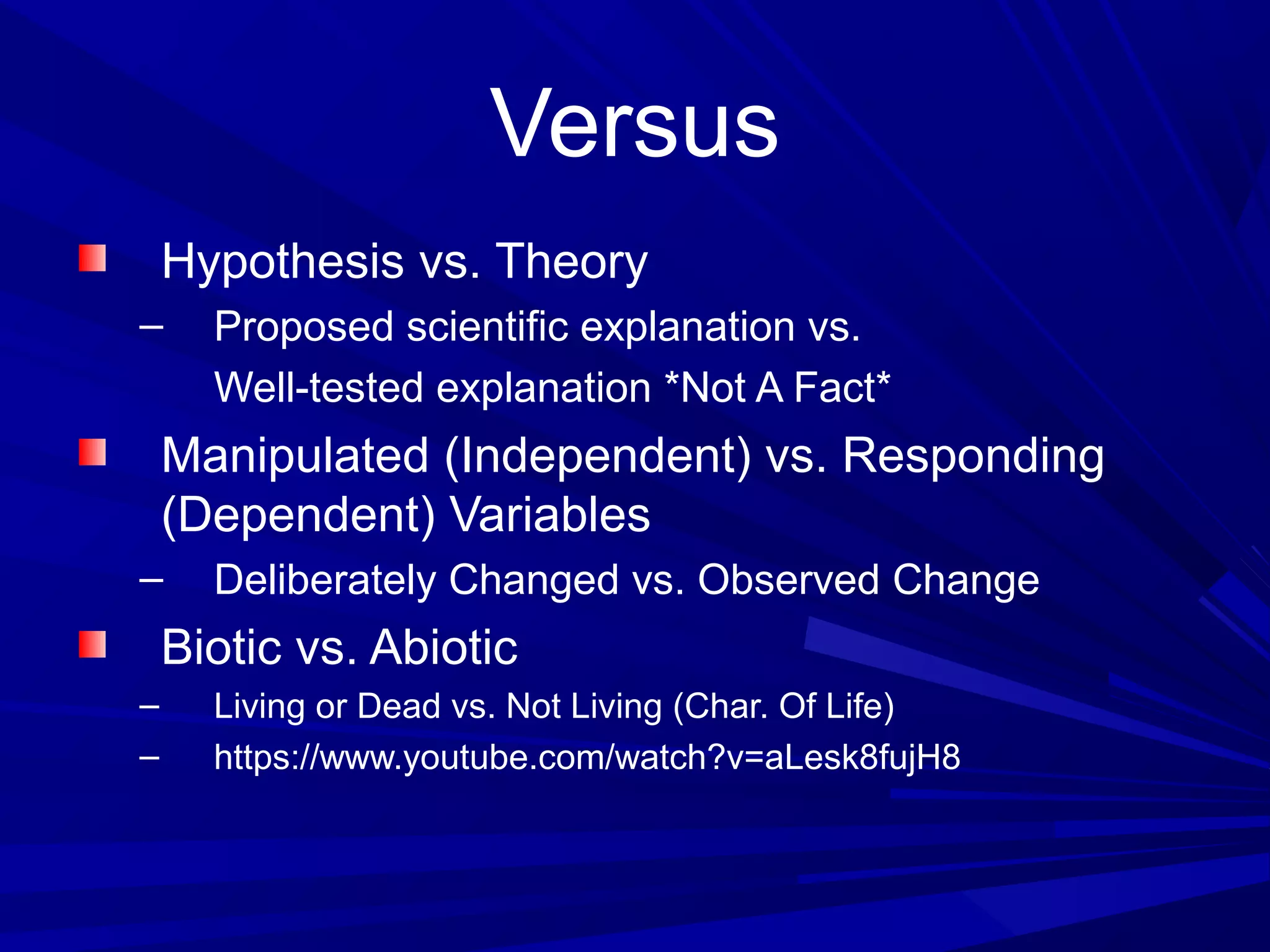 Versus
Hypothesis vs. Theory
– Proposed scientific explanation vs.
Well-tested explanation *Not A Fact*
Manipulated (Independent) vs. Responding
(Dependent) Variables
– Deliberately Changed vs. Observed Change
Biotic vs. Abiotic
– Living or Dead vs. Not Living (Char. Of Life)
– https://www.youtube.com/watch?v=aLesk8fujH8
 