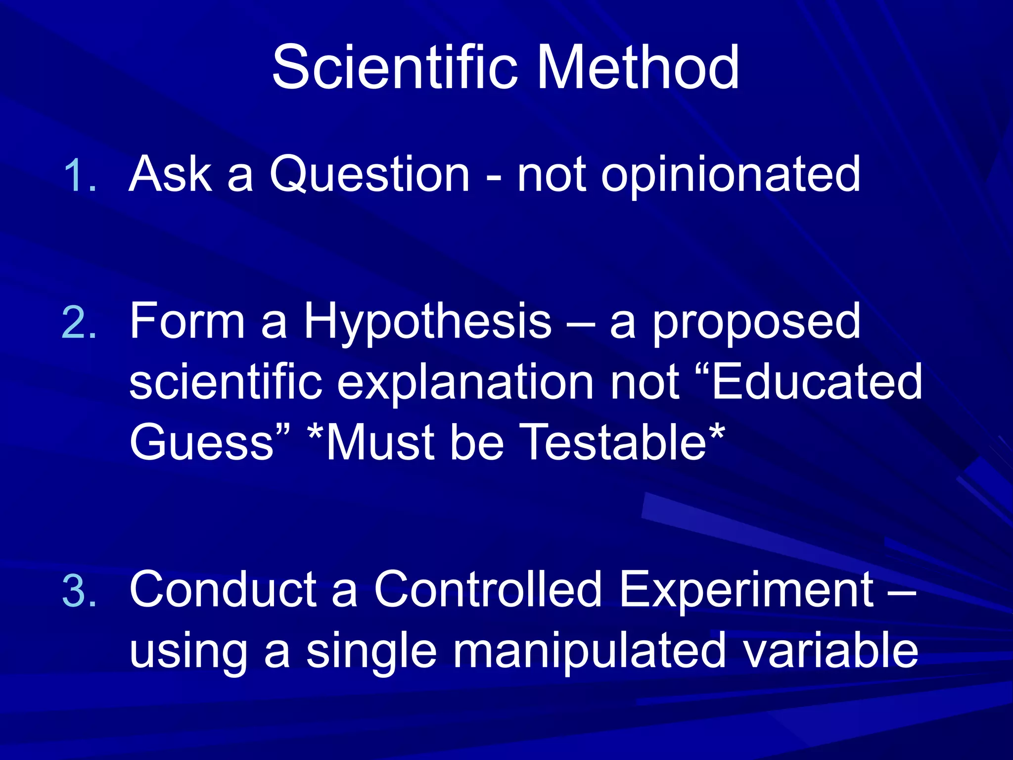 Scientific Method
1. Ask a Question - not opinionated
2. Form a Hypothesis – a proposed
scientific explanation not “Educated
Guess” *Must be Testable*
3. Conduct a Controlled Experiment –
using a single manipulated variable
 